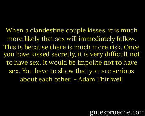 When a clandestine couple kisses, it is much more likely that sex will immediately follow. This is because there is much more risk. Once you have kissed secretly, it is very difficult not to have sex. It would be impolite not to have sex. You have to show that you are serious about each other. - Adam Thirlwell