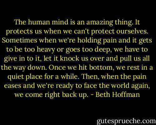 The human mind is an amazing thing. It protects us when we can't protect ourselves. Sometimes when we're holding pain and it gets to be too heavy or goes too deep, we have to give in to it, let it knock us over and pull us all the way down. Once we hit bottom, we rest in a quiet place for a while. Then, when the pain eases and we're ready to face the world again, we come right back up. - Beth Hoffman