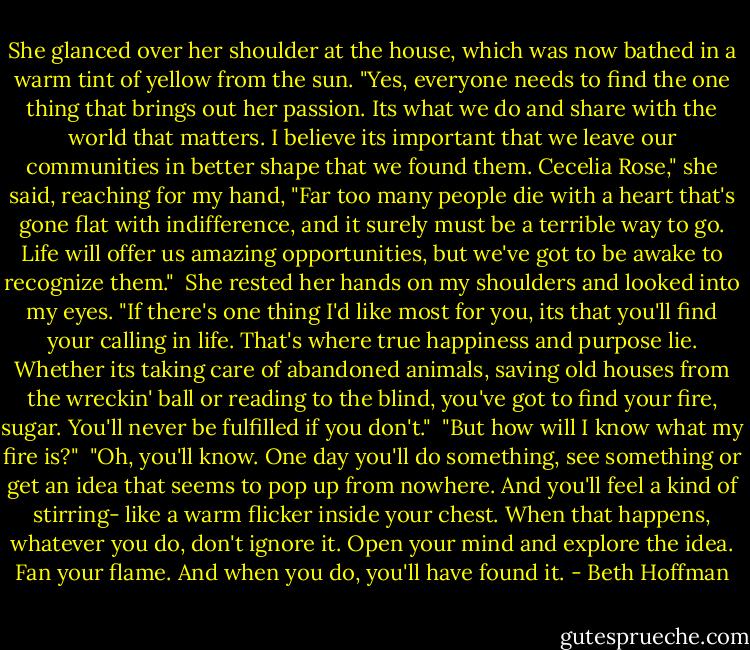 She glanced over her shoulder at the house, which was now bathed in a warm tint of yellow from the sun. "Yes, everyone needs to find the one thing that brings out her passion. Its what we do and share with the world that matters. I believe its important that we leave our communities in better shape that we found them. Cecelia Rose," she said, reaching for my hand, "Far too many people die with a heart that's gone flat with indifference, and it surely must be a terrible way to go. Life will offer us amazing opportunities, but we've got to be awake to recognize them."<br /><br />She rested her hands on my shoulders and looked into my eyes. "If there's one thing I'd like most for you, its that you'll find your calling in life. That's where true happiness and purpose lie. Whether its taking care of abandoned animals, saving old houses from the wreckin' ball or reading to the blind, you've got to find your fire, sugar. You'll never be fulfilled if you don't."<br /><br />"But how will I know what my fire is?"<br /><br />"Oh, you'll know. One day you'll do something, see something or get an idea that seems to pop up from nowhere. And you'll feel a kind of stirring- like a warm flicker inside your chest. When that happens, whatever you do, don't ignore it. Open your mind and explore the idea. Fan your flame. And when you do, you'll have found it. - Beth Hoffman