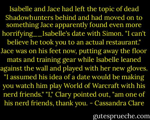 Isabelle and Jace had left the topic of dead Shadowhunters behind and had moved on to something Jace apparently found even more horrifying__Isabelle's date with Simon.<br />"I can't believe he took you to an actual restaurant." Jace was on his feet now, putting away the floor mats and training gear while Isabelle leaned against the wall and played with her new gloves. "I assumed his idea of a date would be making you watch him play World of Warcraft with his nerd friends."<br />"I," Clary pointed out, "am one of his nerd friends, thank you. - Cassandra Clare