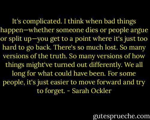 It‘s complicated. I think when bad things happen—whether someone dies or people argue or split up—you get to a point where it‘s just too hard to go back. There‘s so much lost. So many versions of the truth. So many versions of how things might‘ve turned out differently. We all long for what could have been. For some people, it‘s just easier to move forward and try to forget. - Sarah Ockler