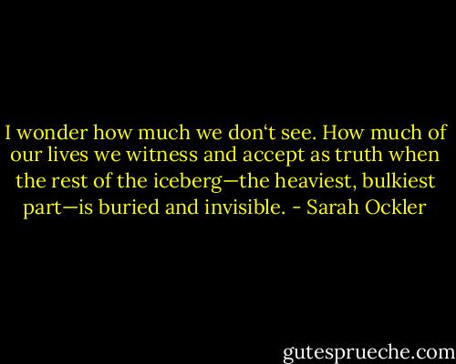 I wonder how much we don‘t see. How much of our lives we witness and accept as truth when the rest of the iceberg—the heaviest, bulkiest part—is buried and invisible. - Sarah Ockler