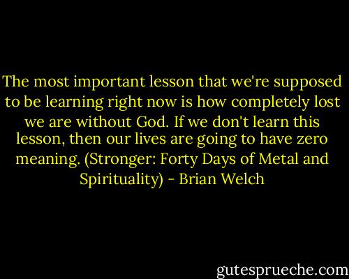 The most important lesson that we're supposed to be learning right now is how completely lost we are without God. If we don't learn this lesson, then our lives are going to have zero meaning. (Stronger: Forty Days of Metal and Spirituality) - Brian Welch