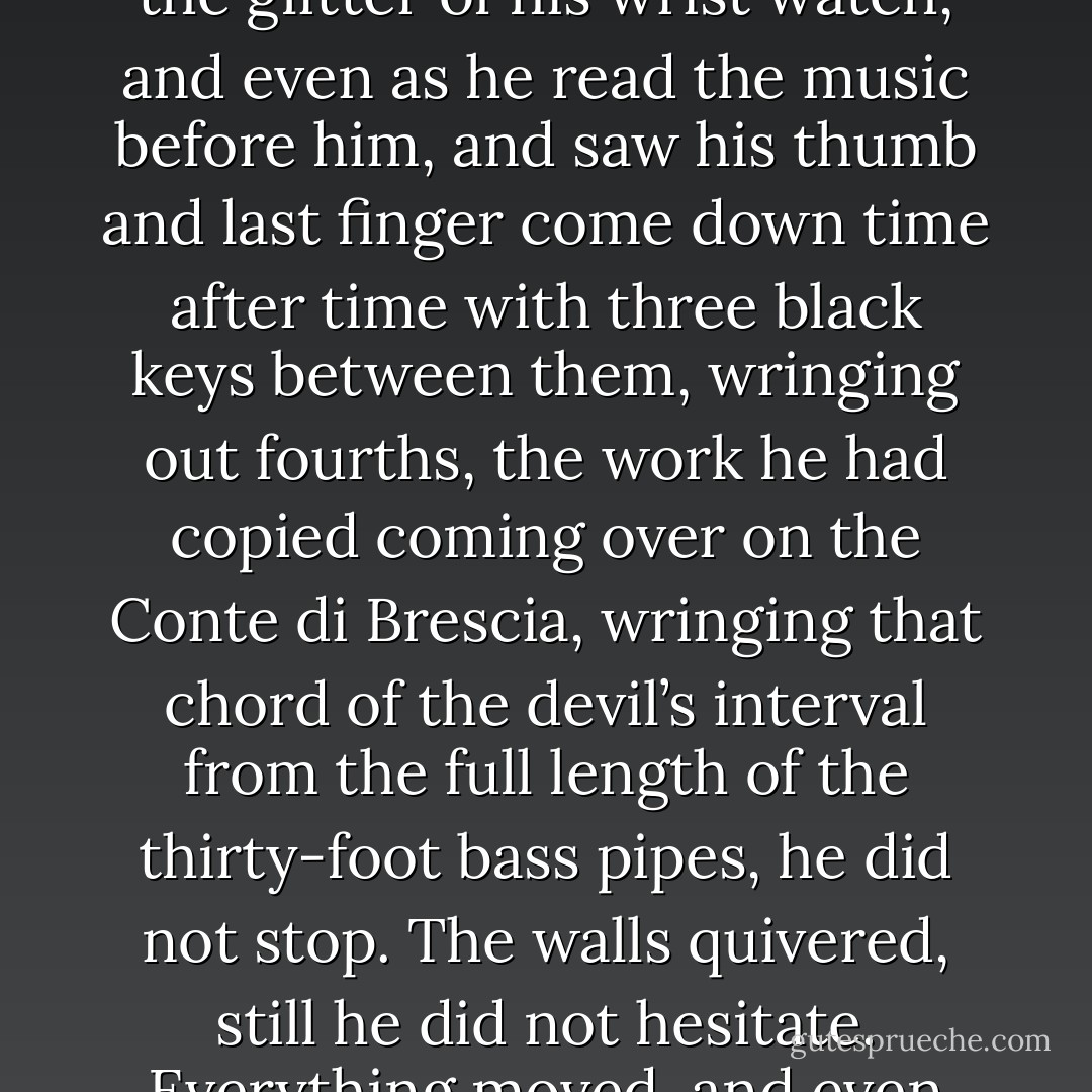 When he was left alone, when he had pulled out one stop after another (for the work required it), Stanley straightened himself on the seat, tightened the knot of the red necktie, and struck. The music soared around him, from the corner of his eye he caught the glitter of his wrist watch, and even as he read the music before him, and saw his thumb and last finger come down time after time with three black keys between them, wringing out fourths, the work he had copied coming over on the Conte di Brescia, wringing that chord of the devil’s interval from the full length of the thirty-foot bass pipes, he did not stop. The walls quivered, still he did not hesitate. Everything moved, and even falling, soared in atonement. <br /><br />He was the only person caught in the collapse, and afterward, most of his work was recovered too, and it is still spoken of, when it is noted, with high regard, though seldom played. - William Gaddis