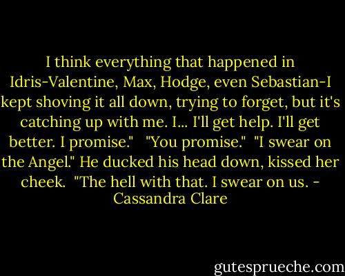 I think everything that happened in Idris-Valentine, Max, Hodge, even Sebastian-I kept shoving it all down, trying to forget, but it's catching up with me. I... I'll get help. I'll get better. I promise." <br /><br />"You promise."<br /><br />"I swear on the Angel." He ducked his head down, kissed her cheek.<br /><br />"The hell with that. I swear on us. - Cassandra Clare