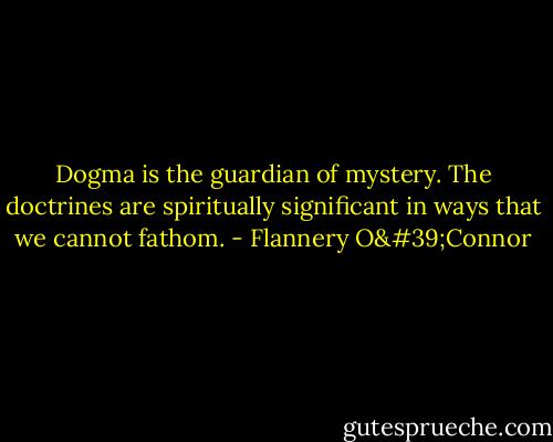 Dogma is the guardian of mystery. The doctrines are spiritually significant in ways that we cannot fathom. - Flannery O'Connor