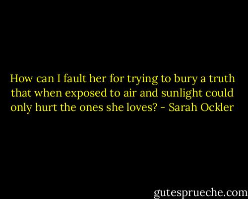 How can I fault her for trying to bury a truth that when exposed to air and sunlight could only hurt the ones she loves? - Sarah Ockler