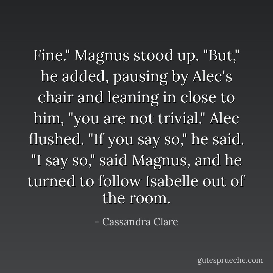 Fine." Magnus stood up. "But," he added, pausing by Alec's chair and leaning in close to him, "you are not trivial."<br />Alec flushed. "If you say so," he said.<br />"I say so," said Magnus, and he turned to follow Isabelle out of the room. - Cassandra Clare