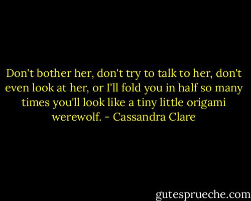 Don't bother her, don't try to talk to her, don't even look at her, or I'll fold you in half so many times you'll look like a tiny little origami werewolf. - Cassandra Clare
