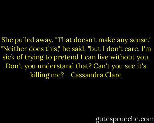 She pulled away. "That doesn't make any sense."<br />"Neither does this," he said, "but I don't care. I'm sick of trying to pretend I can live without you. Don't you understand that? Can't you see it's killing me? - Cassandra Clare