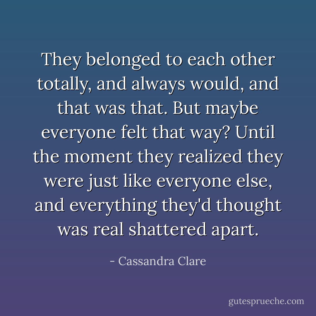 They belonged to each other totally, and always would, and that was that.<br />But maybe everyone felt that way? Until the moment they realized they were just like everyone else, and everything they'd thought was real shattered apart. - Cassandra Clare