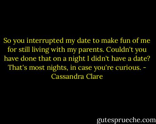So you interrupted my date to make fun of me for still living with my parents. Couldn't you have done that on a night I didn't have a date? That's most nights, in case you're curious. - Cassandra Clare