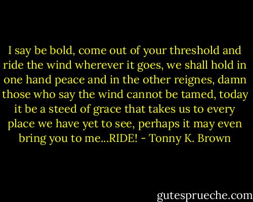 I say be bold, come out of your threshold and ride the wind wherever it goes, we shall hold in one hand peace and in the other reignes, damn those who say the wind cannot be tamed, today it be a steed of grace that takes us to every place we have yet to see, perhaps it may even bring you to me...RIDE! - Tonny K. Brown