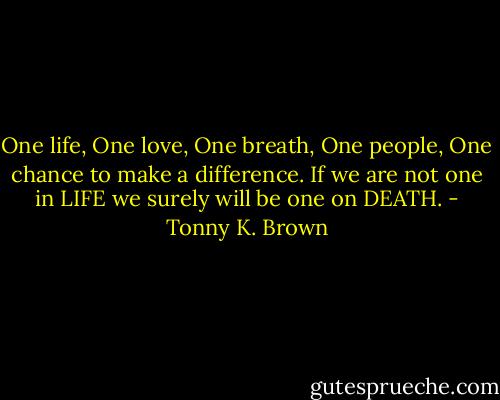 One life, One love, One breath, One people, One chance to make a difference. If we are not one in LIFE we surely will be one on DEATH. - Tonny K. Brown