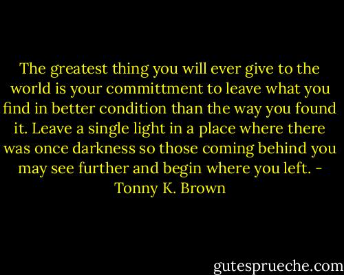 The greatest thing you will ever give to the world is your committment to leave what you find in better condition than the way you found it. Leave a single light in a place where there was once darkness so those coming behind you may see further and begin where you left. - Tonny K. Brown
