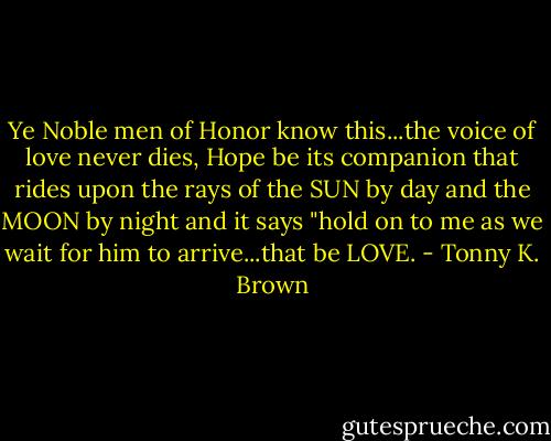 Ye Noble men of Honor know this...the voice of love never dies, Hope be its companion that rides upon the rays of the SUN by day and the MOON by night and it says "hold on to me as we wait for him to arrive...that be LOVE. - Tonny K. Brown
