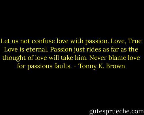 Let us not confuse love with passion. Love, True Love is eternal. Passion just rides as far as the thought of love will take him. Never blame love for passions faults. - Tonny K. Brown