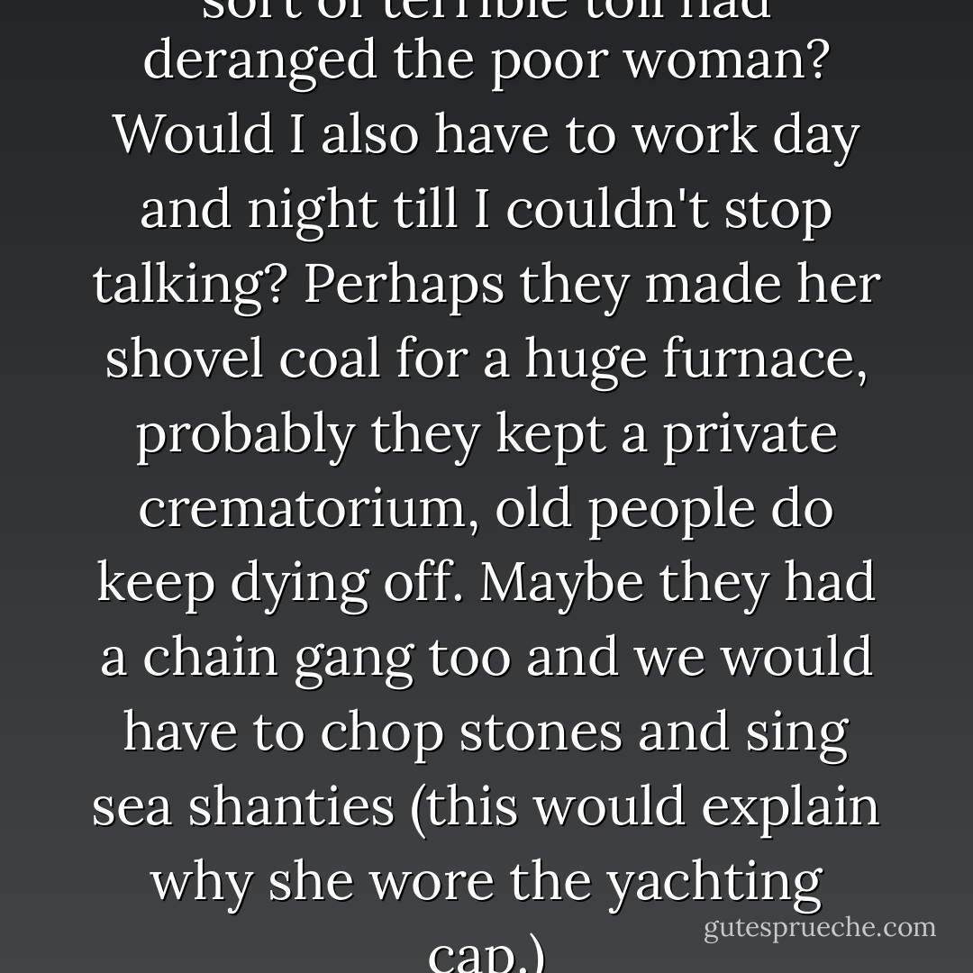 This was most alarming, what sort of terrible toil had deranged the poor woman? Would I also have to work day and night till I couldn't stop talking? Perhaps they made her shovel coal for a huge furnace, probably they kept a private crematorium, old people do keep dying off. Maybe they had a chain gang too and we would have to chop stones and sing sea shanties (this would explain why she wore the yachting cap.) - Leonora Carrington
