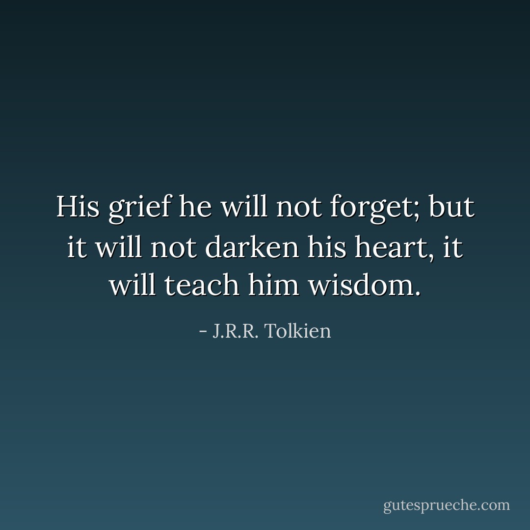 His grief he will not forget; but it will not darken his heart, it will teach him wisdom. - J.R.R. Tolkien