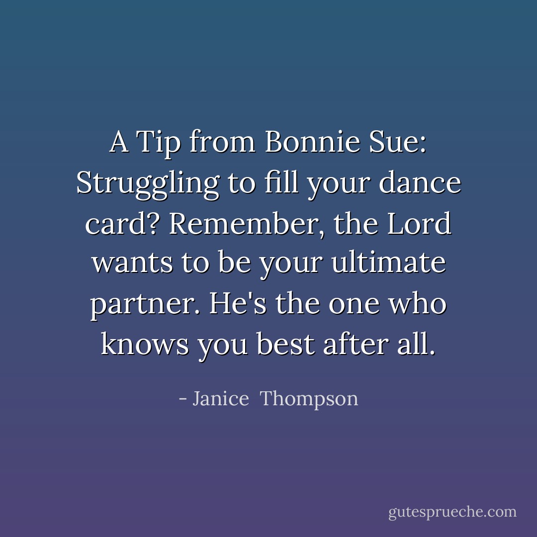 A Tip from Bonnie Sue: Struggling to fill your dance card? Remember, the Lord wants to be your ultimate partner. He's the one who knows you best after all. - Janice  Thompson