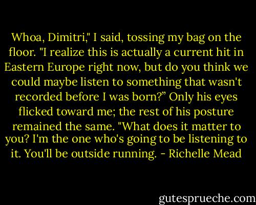 Whoa, Dimitri," I said, tossing my bag on the floor. "I realize this is actually a current hit in Eastern Europe right now, but do you think we could maybe listen to something that wasn't recorded before I was born?”<br />Only his eyes flicked toward me; the rest of his posture remained the same. "What does it matter to you? I'm the one who's going to be listening to it. You'll be outside running. - Richelle Mead