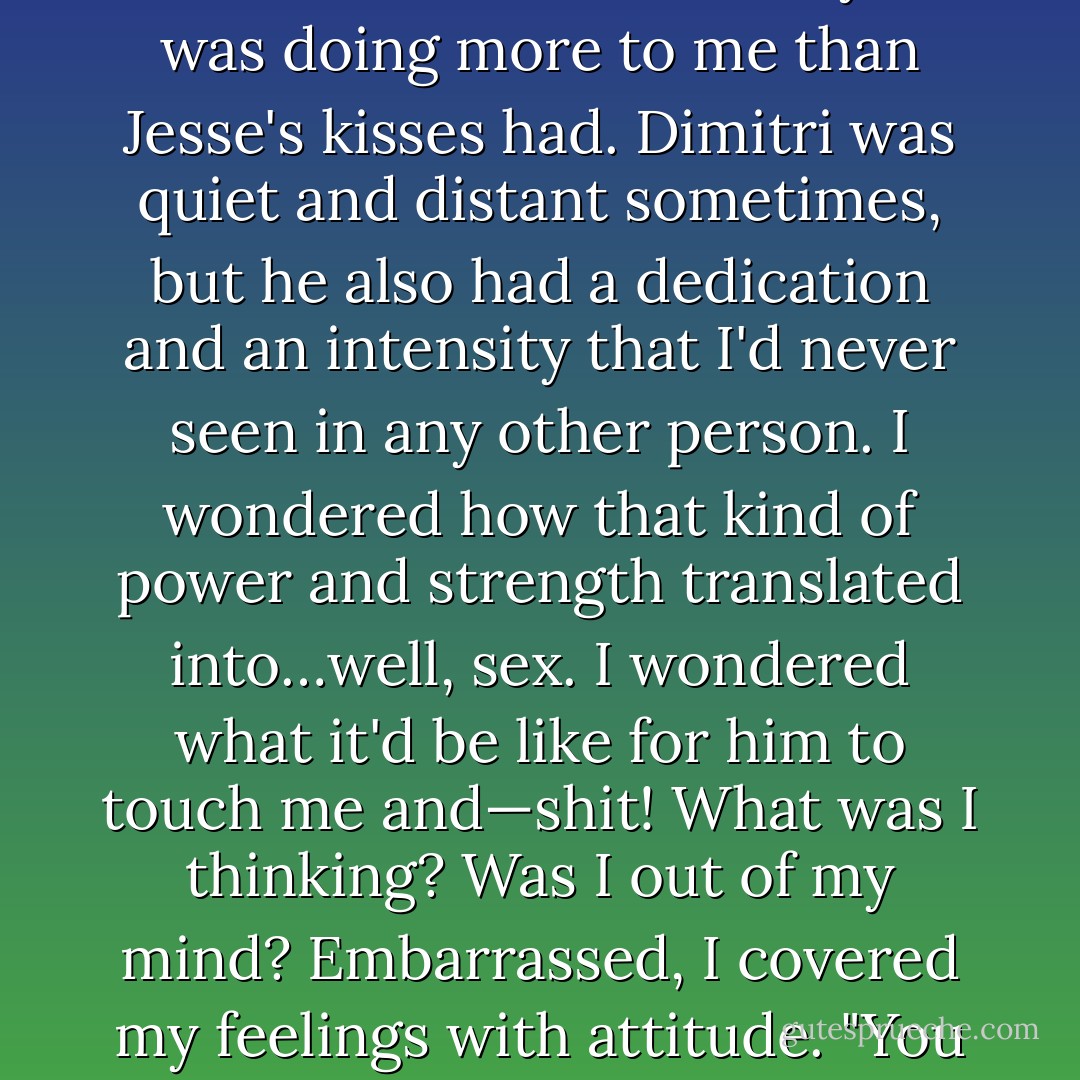 And, finally, I noticed that a hot flush was spreading over me, and that the look in his eyes was doing more to me than Jesse's kisses had. Dimitri was quiet and distant sometimes, but he also had a dedication and an intensity that I'd never seen in any other person. I wondered how that kind of power and strength translated into…well, sex. I wondered what it'd be like for him to touch me and—shit!<br />What was I thinking? Was I out of my mind? Embarrassed, I covered my feelings with attitude.<br />"You see something you like?" I asked.<br />"Get dressed. - Richelle Mead