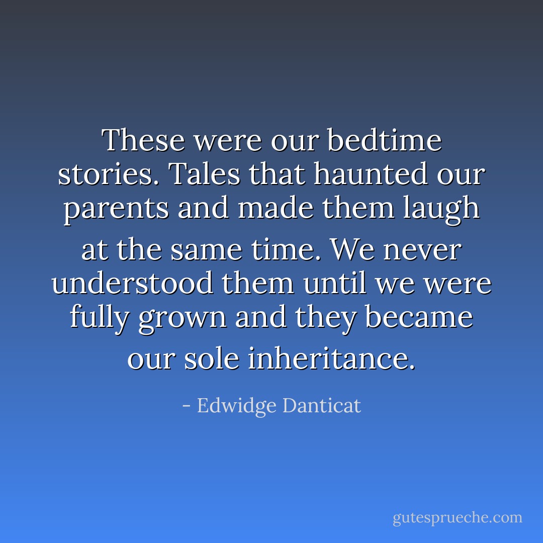 These were our bedtime stories. Tales that haunted our parents and made them laugh at the same time. We never understood them until we were fully grown and they became our sole inheritance. - Edwidge Danticat