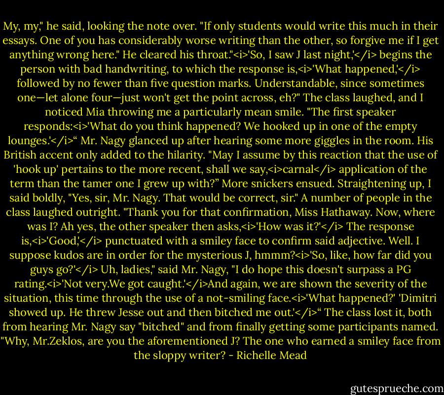 My, my," he said, looking the note over. "If only students would write this much in their essays. One of you has considerably worse writing than the other, so forgive me if I get anything wrong here." He cleared his throat."<i>'So, I saw J last night,'</i> begins the person with bad handwriting, to which the response is,<i>'What happened,'</i> followed by no fewer than five question marks. Understandable, since sometimes one—let alone four—just won't get the point across, eh?" The class laughed, and I noticed Mia throwing me a particularly mean smile. "The first speaker responds:<i>'What do you think happened? We hooked up in one of the empty lounges.'</i>“<br />Mr. Nagy glanced up after hearing some more giggles in the room. His British accent only added to the hilarity.<br />"May I assume by this reaction that the use of 'hook up' pertains to the more recent, shall we say,<i>carnal</i> application of the term than the tamer one I grew up with?”<br />More snickers ensued. Straightening up, I said boldly, "Yes, sir, Mr. Nagy. That would be correct, sir."<br />A number of people in the class laughed outright.<br />"Thank you for that confirmation, Miss Hathaway. Now, where was I? Ah yes, the other speaker then asks,<i>'How was it?'</i> The response is,<i>'Good,'</i> punctuated with a smiley face to confirm said adjective. Well. I suppose kudos are in order for the mysterious J, hmmm?<i>'So, like, how far did you guys go?'</i> Uh, ladies," said Mr. Nagy, "I do hope this doesn't surpass a PG rating.<i>'Not very.We got caught.'</i>And again, we are shown the severity of the situation, this time through the use of a not-smiling face.<i>'What happened?' 'Dimitri showed up. He threw Jesse out and then bitched me out.'</i>“<br />The class lost it, both from hearing Mr. Nagy say "bitched" and from finally getting some participants named.<br />"Why, Mr.Zeklos, are you the aforementioned J? The one who earned a smiley face from the sloppy writer? - Richelle Mead