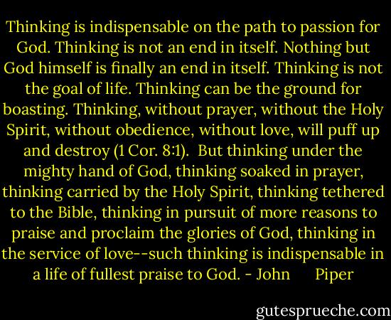 Thinking is indispensable on the path to passion for God. Thinking is not an end in itself. Nothing but God himself is finally an end in itself. Thinking is not the goal of life. Thinking can be the ground for boasting. Thinking, without prayer, without the Holy Spirit, without obedience, without love, will puff up and destroy (1 Cor. 8:1).<br /><br />But thinking under the mighty hand of God, thinking soaked in prayer, thinking carried by the Holy Spirit, thinking tethered to the Bible, thinking in pursuit of more reasons to praise and proclaim the glories of God, thinking in the service of love--such thinking is indispensable in a life of fullest praise to God. - John      Piper