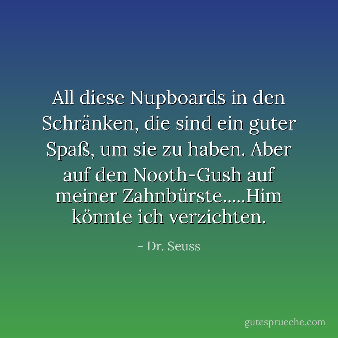 All diese Nupboards in den Schränken, die sind ein guter Spaß, um sie zu haben. Aber auf den Nooth-Gush auf meiner Zahnbürste.....Him könnte ich verzichten. - Dr. Seuss<