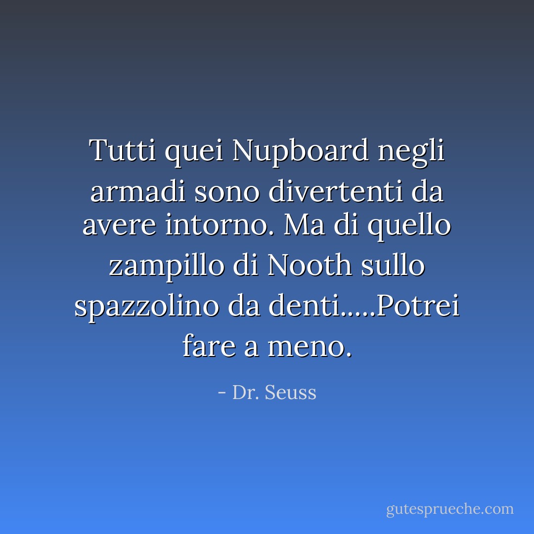 Tutti quei Nupboard negli armadi sono divertenti da avere intorno. Ma di quello zampillo di Nooth sullo spazzolino da denti.....Potrei fare a meno. - Dr. Seuss
