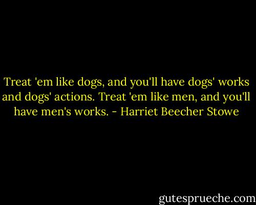 Treat 'em like dogs, and you'll have dogs' works and dogs' actions. Treat 'em like men, and you'll have men's works. - Harriet Beecher Stowe