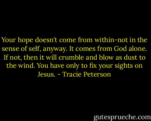 Your hope doesn't come from within-not in the sense of self, anyway. It comes from God alone. If not, then it will crumble and blow as dust to the wind. You have only to fix your sights on Jesus. - Tracie Peterson