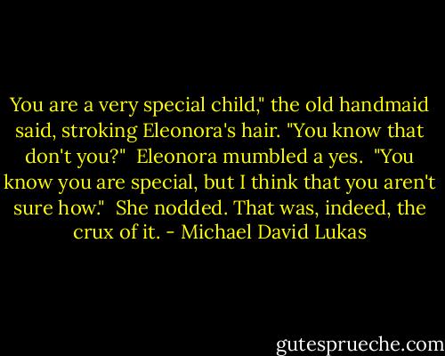 You are a very special child," the old handmaid said, stroking Eleonora's hair. "You know that don't you?"<br /><br />Eleonora mumbled a yes.<br /><br />"You know you are special, but I think that you aren't sure how."<br /><br />She nodded. That was, indeed, the crux of it. - Michael David Lukas