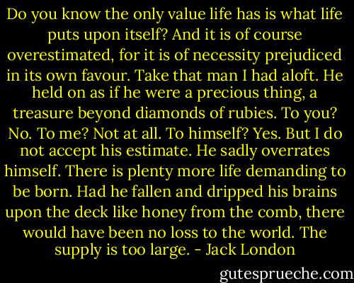 Do you know the only value life has is what life puts upon itself? And it is of course overestimated, for it is of necessity prejudiced in its own favour. Take that man I had aloft. He held on as if he were a precious thing, a treasure beyond diamonds of rubies. To you? No. To me? Not at all. To himself? Yes. But I do not accept his estimate. He sadly overrates himself. There is plenty more life demanding to be born. Had he fallen and dripped his brains upon the deck like honey from the comb, there would have been no loss to the world. The supply is too large. - Jack London