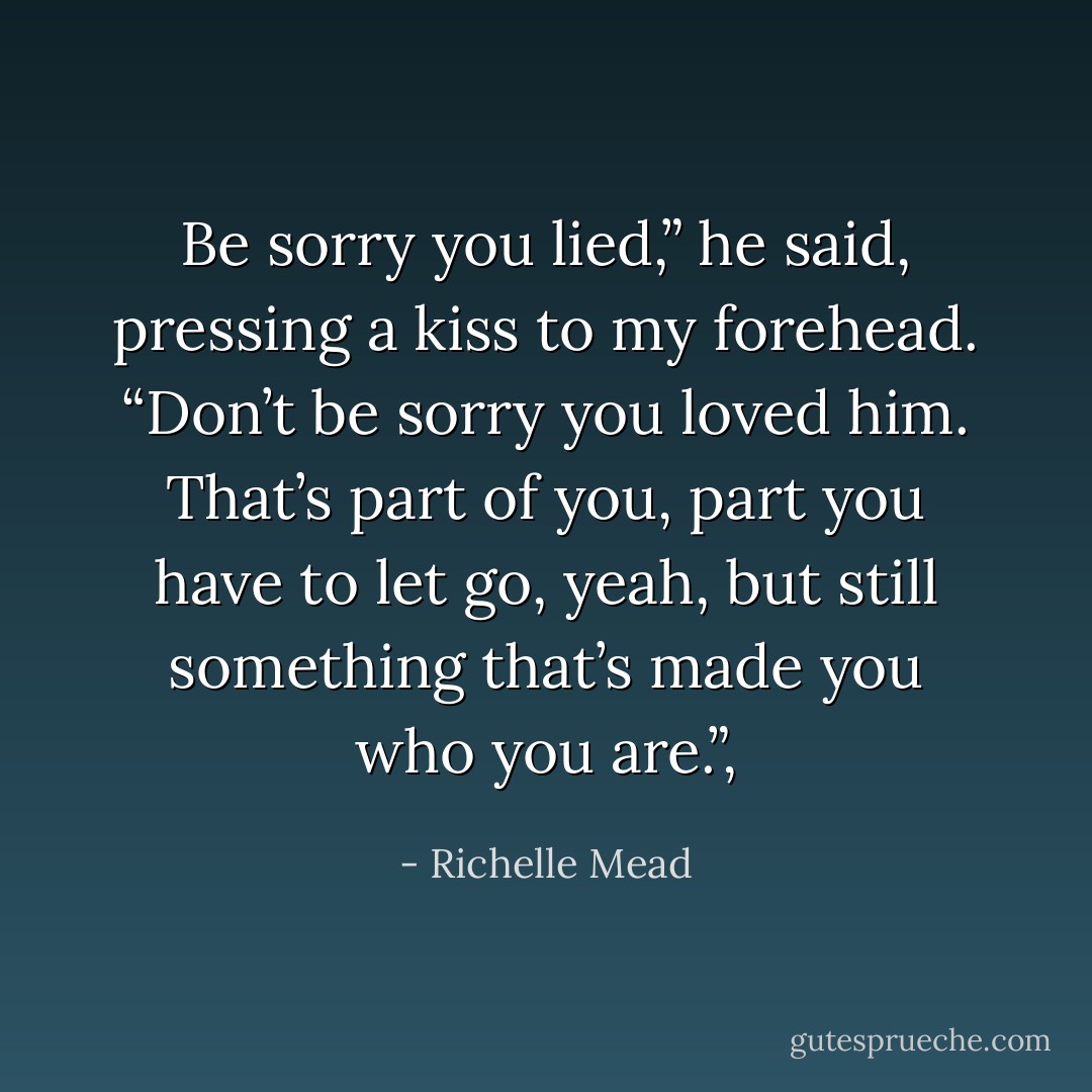 Be sorry you lied,” he said, pressing a kiss to my forehead. “Don’t be sorry you loved him. That’s part of you, part you have to let go, yeah, but still something that’s made you who you are.”, - Richelle Mead