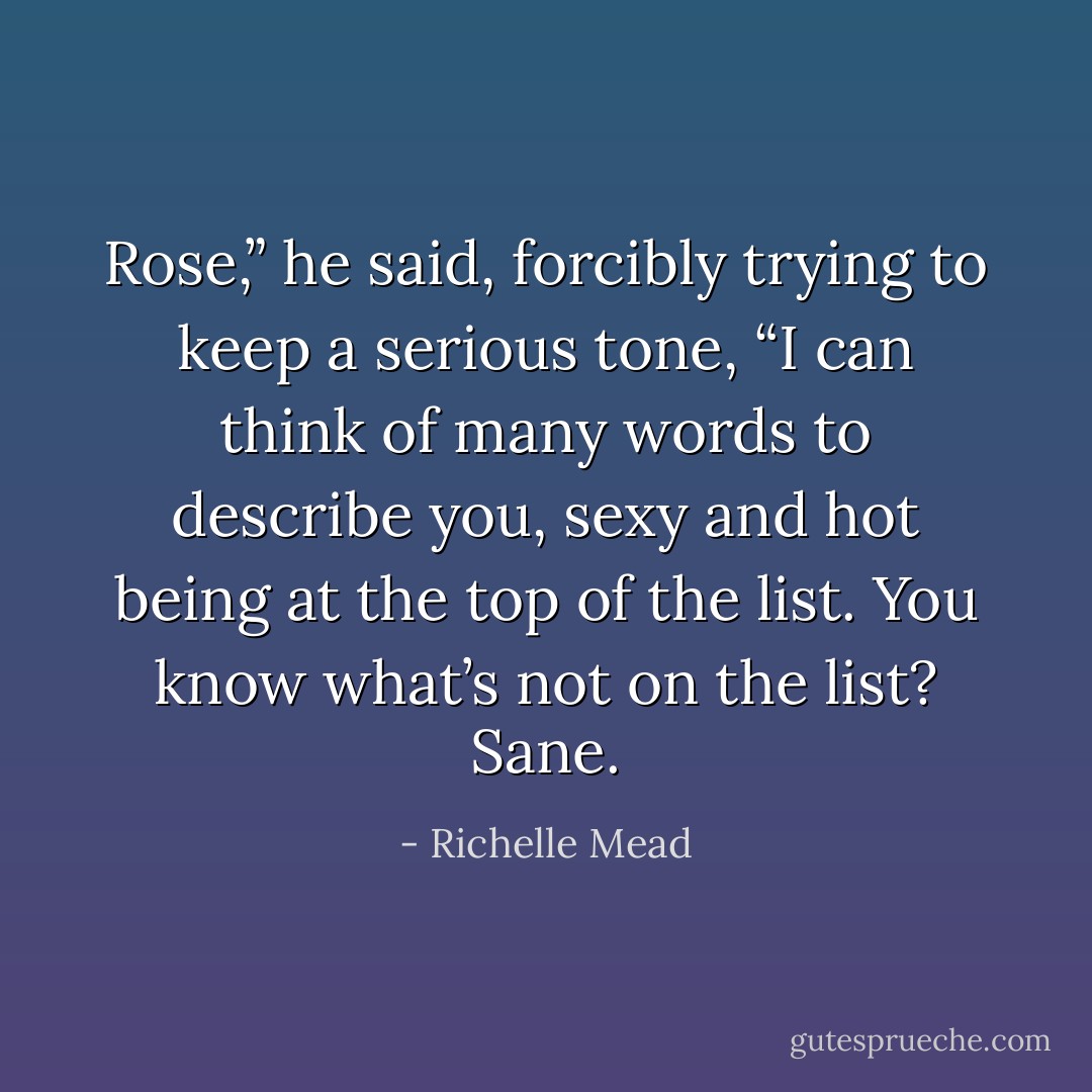 Rose,” he said, forcibly trying to keep a serious tone, “I can think of many words to describe you, sexy and hot being at the top of the list. You know what’s not on the list? Sane. - Richelle Mead