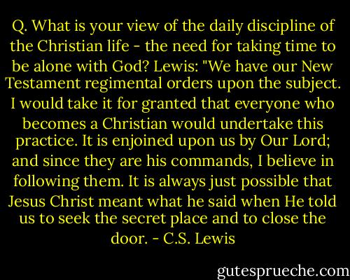 Q. What is your view of the daily discipline of the Christian life - the need for taking time to be alone with God?<br />Lewis: "We have our New Testament regimental orders upon the subject. I would take it for granted that everyone who becomes a Christian would undertake this practice. It is enjoined upon us by Our Lord; and since they are his commands, I believe in following them. It is always just possible that Jesus Christ meant what he said when He told us to seek the secret place and to close the door. - C.S. Lewis