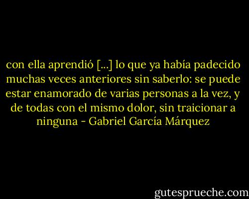 con ella aprendió [...] lo que ya había padecido muchas veces anteriores sin saberlo: se puede estar enamorado de varias personas a la vez, y de todas con el mismo dolor, sin traicionar a ninguna - Gabriel García Márquez