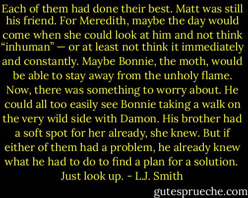 Each of them had done their best. Matt was still his friend. For Meredith, maybe the day would come when she could look at him and not think “inhuman” — or at least not think it immediately and constantly. Maybe Bonnie, the moth, would be able to stay away from the unholy flame. Now, there was something to worry about. He could all too easily see Bonnie taking a walk on the very wild side with Damon. His brother had a soft spot for her already, she knew. But if either of them had a problem, he already knew what he had to do to find a plan for a solution.<br /><br />Just look up. - L.J. Smith
