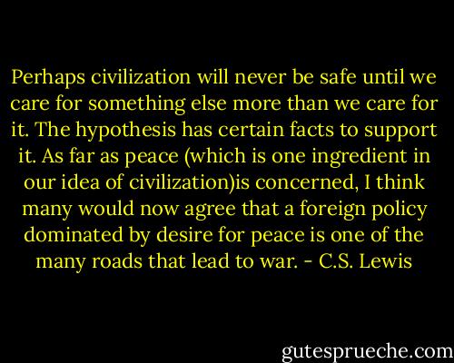 Perhaps civilization will never be safe until we care for something else more than we care for it. The hypothesis has certain facts to support it. As far as peace (which is one ingredient in our idea of civilization)is concerned, I think many would now agree that a foreign policy dominated by desire for peace is one of the many roads that lead to war. - C.S. Lewis