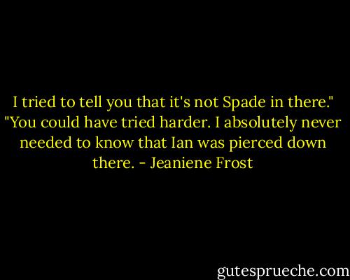 I tried to tell you that it's not Spade in there."<br />"You could have tried harder. I absolutely never needed to know that Ian was pierced down there. - Jeaniene Frost