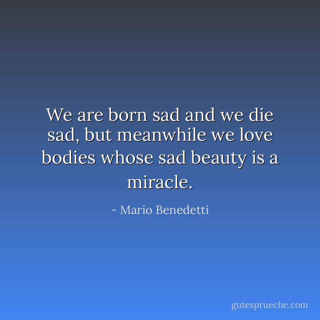 We are born sad and we die sad, but meanwhile we love bodies whose sad beauty is a miracle. - Mario Benedetti