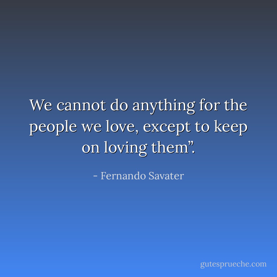 We cannot do anything for the people we love, except to keep on loving them”. - Fernando Savater