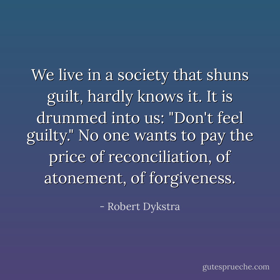 We live in a society that shuns guilt, hardly knows it. It is drummed into us: "Don't feel guilty." No one wants to pay the price of reconciliation, of atonement, of forgiveness. - Robert Dykstra