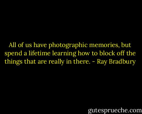 All of us have photographic memories, but spend a lifetime learning how to block off the things that are really in there. - Ray Bradbury