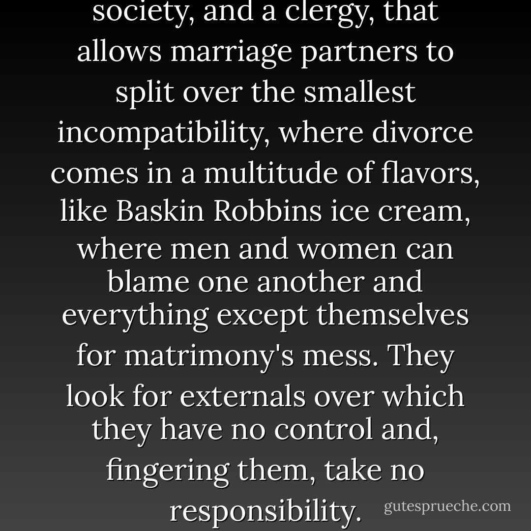 I harbor ill feelings toward a society, and a clergy, that allows marriage partners to split over the smallest incompatibility, where divorce comes in a multitude of flavors, like Baskin Robbins ice cream, where men and women can blame one another and everything except themselves for matrimony's mess. They look for externals over which they have no control and, fingering them, take no responsibility. - Robert Dykstra