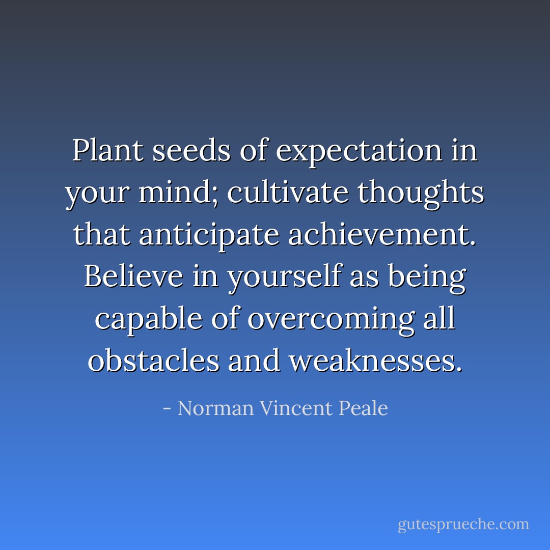Plant seeds of expectation in your mind; cultivate thoughts that anticipate achievement. Believe in yourself as being capable of overcoming all obstacles and weaknesses. - Norman Vincent Peale