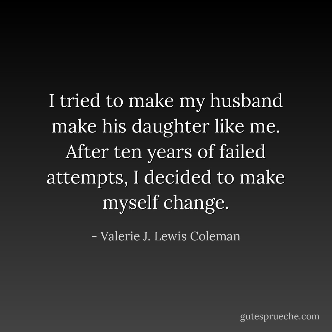 I tried to make my husband make his daughter like me. After ten years of failed attempts, I decided to make myself change. - Valerie J. Lewis Coleman