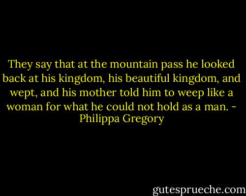 They say that at the mountain pass he looked back at his kingdom, his beautiful kingdom, and wept, and his mother told him to weep like a woman for what he could not hold as a man. - Philippa Gregory